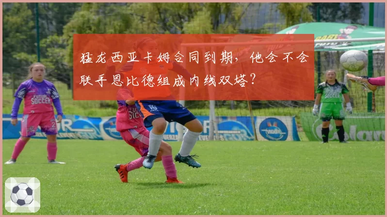 猛龙西亚卡姆合同到期，他会不会联手恩比德组成内线双塔？
