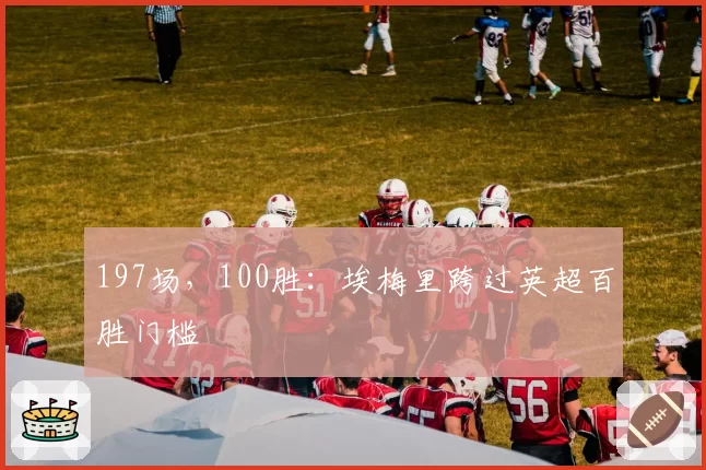 197场,100胜:埃梅里跨过英超百胜门槛