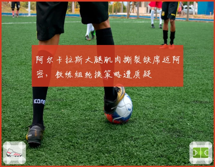阿尔卡拉斯大腿肌肉撕裂缺席迈阿密,教练组轮换策略遭质疑