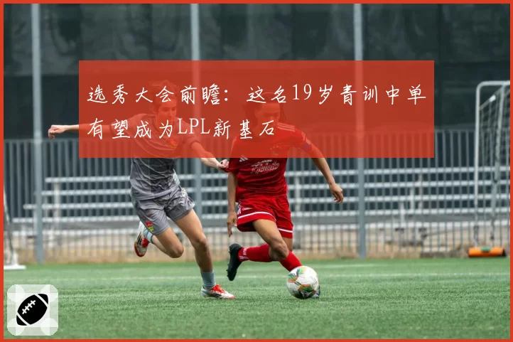 选秀大会前瞻:这名19岁青训中单有望成为LPL新基石