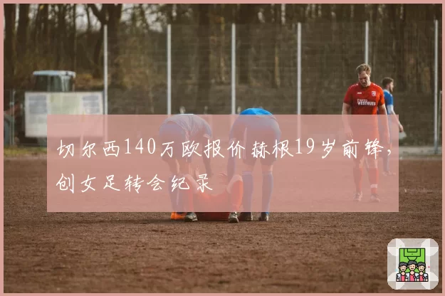切尔西140万欧报价赫根19岁前锋，创女足转会纪录