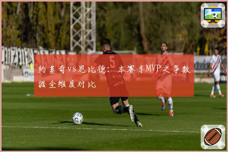约基奇vs恩比德：本赛季MVP之争数据全维度对比