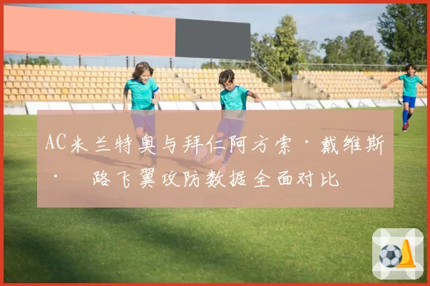 AC米兰特奥与拜仁阿方索·戴维斯左路飞翼攻防数据全面对比