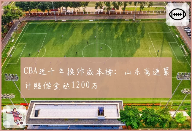 CBA近十年换帅成本榜：山东高速累计赔偿金达1200万
