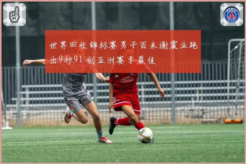世界田径锦标赛男子百米谢震业跑出9秒91 创亚洲赛季最佳