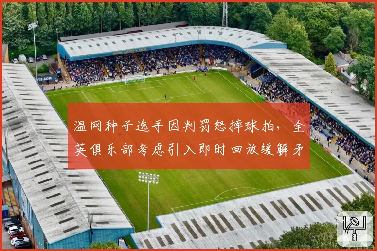 温网种子选手因判罚怒摔球拍,全英俱乐部考虑引入即时回放缓解矛盾