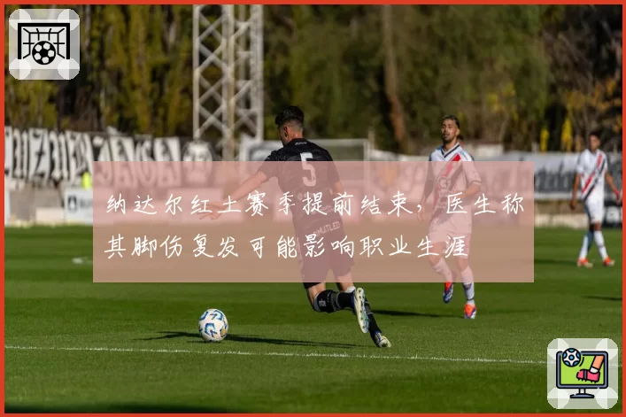 纳达尔红土赛季提前结束,医生称其脚伤复发可能影响职业生涯