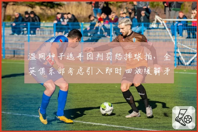 温网种子选手因判罚怒摔球拍,全英俱乐部考虑引入即时回放缓解矛盾