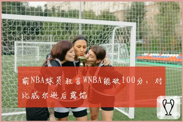 前NBA球员狂言WNBA能砍100分,对比威尔逊后露馅