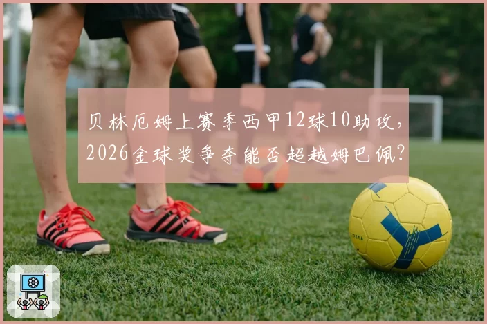 贝林厄姆上赛季西甲12球10助攻,2026金球奖争夺能否超越姆巴佩?