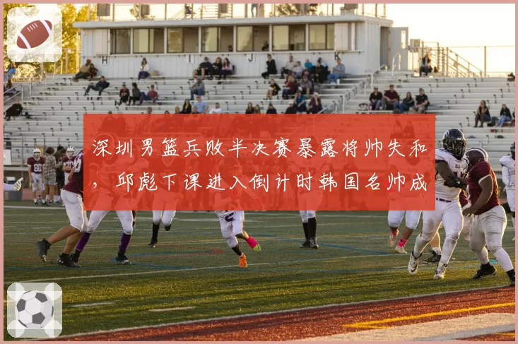 深圳男篮兵败半决赛暴露将帅失和，邱彪下课进入倒计时韩国名帅成热门接任者