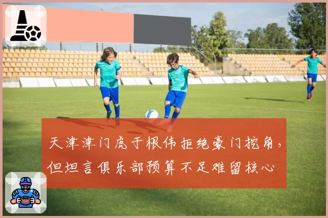 天津津门虎于根伟拒绝豪门挖角，但坦言俱乐部预算不足难留核心