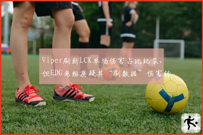 Viper刷新LCK单场伤害占比纪录，但EDG老粉质疑其“刷数据”伤害转化率
