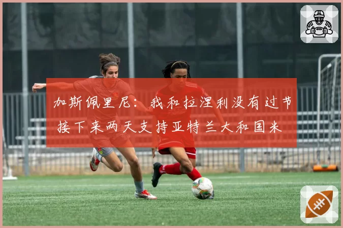 加斯佩里尼：我和拉涅利没有过节 接下来两天支持亚特兰大和国米
