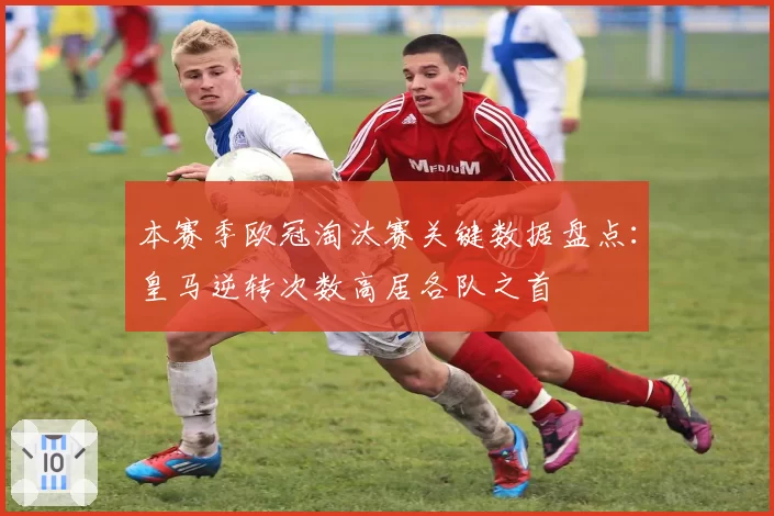 本赛季欧冠淘汰赛关键数据盘点:皇马逆转次数高居各队之首