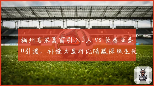 梅州客家夏窗引入3人 vs 长春亚泰0引援，补强力度对比暗藏保级生死线