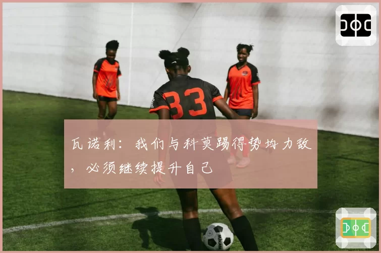 瓦诺利:我们与科莫踢得势均力敌,必须继续提升自己