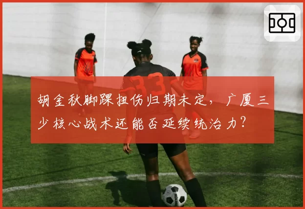 胡金秋脚踝扭伤归期未定，广厦三少核心战术还能否延续统治力？