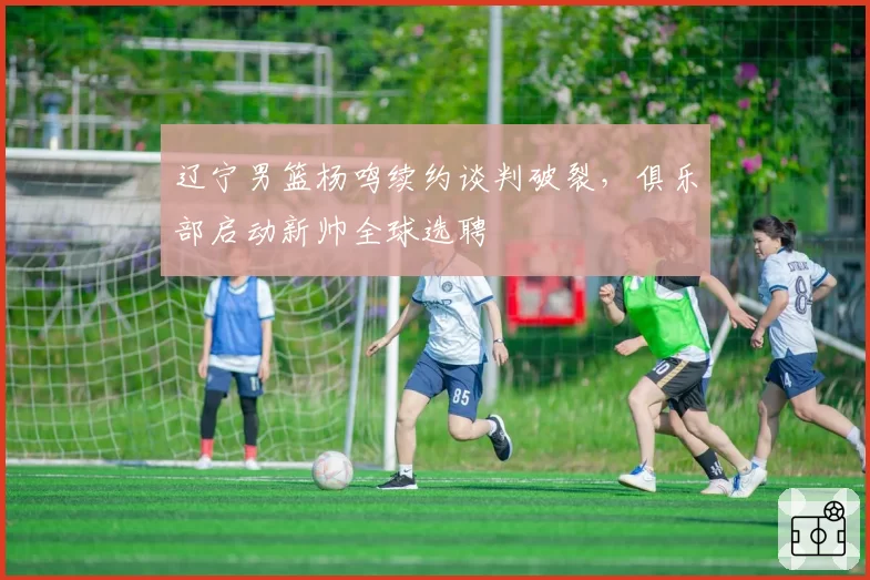 辽宁男篮杨鸣续约谈判破裂，俱乐部启动新帅全球选聘