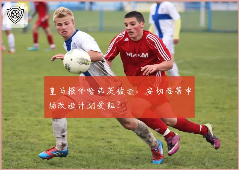 皇马报价哈弗茨被拒,安切洛蒂中场改造计划受阻?