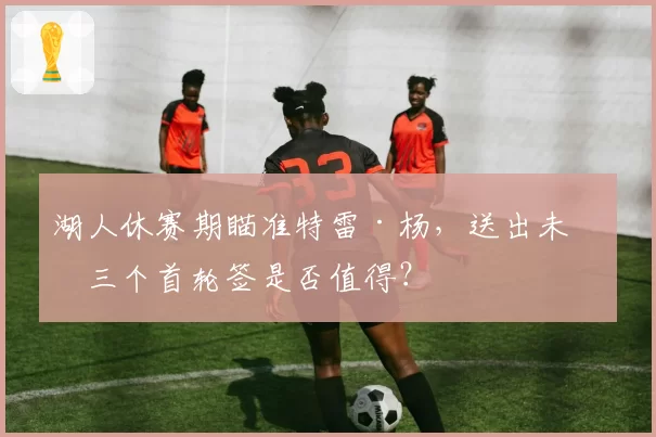 湖人休赛期瞄准特雷·杨，送出未来三个首轮签是否值得？