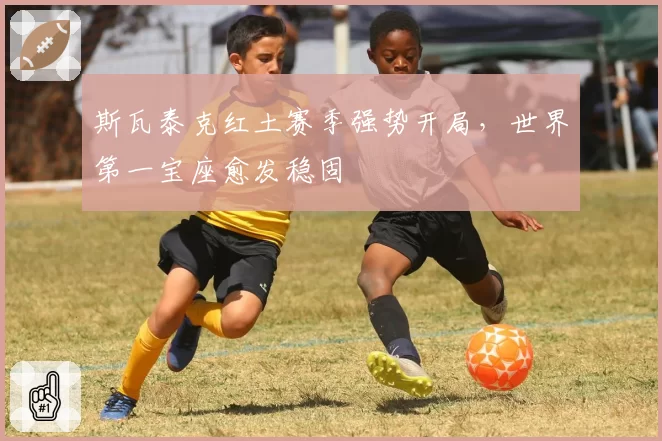 斯瓦泰克红土赛季强势开局，世界第一宝座愈发稳固