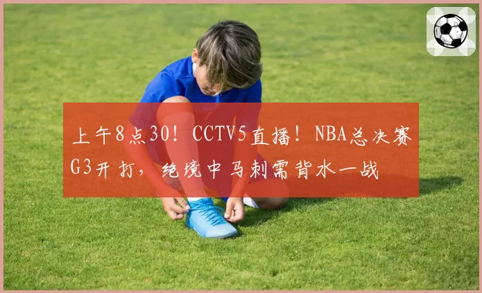 上午8点30!CCTV5直播!NBA总决赛G3开打,绝境中马刺需背水一战