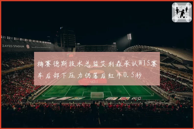 梅赛德斯技术总监艾利森承认W15赛车后部下压力仍落后红牛0.5秒