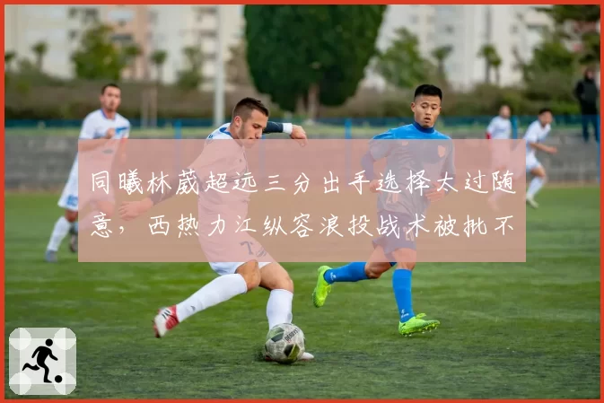 同曦林葳超远三分出手选择太过随意,西热力江纵容浪投战术被批不负责任