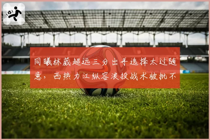 同曦林葳超远三分出手选择太过随意，西热力江纵容浪投战术被批不负责任