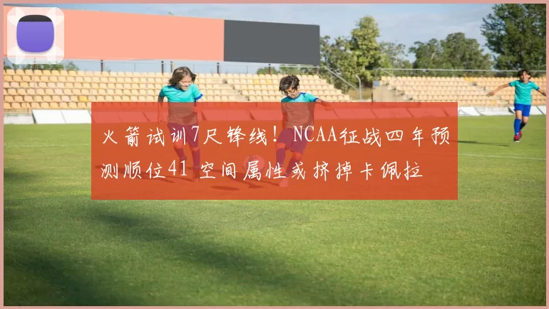 火箭试训7尺锋线！NCAA征战四年预测顺位41 空间属性或挤掉卡佩拉