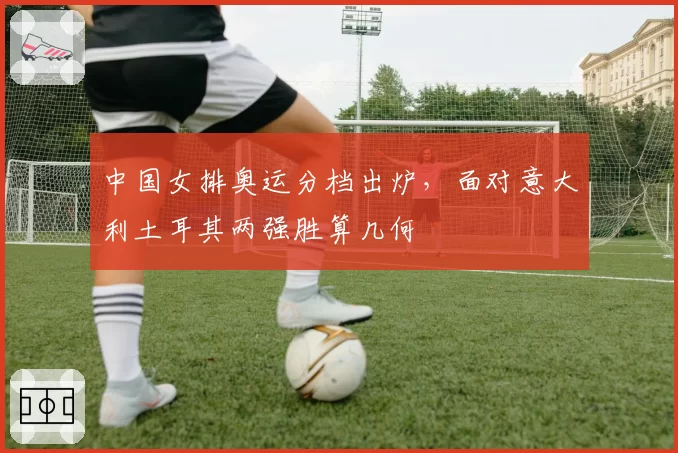 中国女排奥运分档出炉，面对意大利土耳其两强胜算几何
