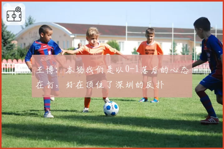 王博:本场我们是以0-1落后的心态在打,好在顶住了深圳的反扑
