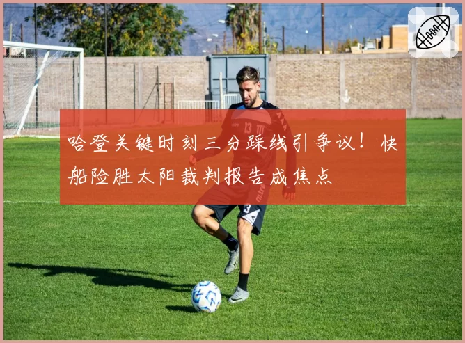 哈登关键时刻三分踩线引争议!快船险胜太阳裁判报告成焦点