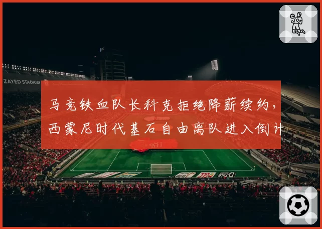马竞铁血队长科克拒绝降薪续约，西蒙尼时代基石自由离队进入倒计时