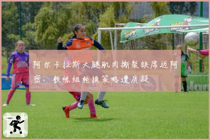阿尔卡拉斯大腿肌肉撕裂缺席迈阿密,教练组轮换策略遭质疑
