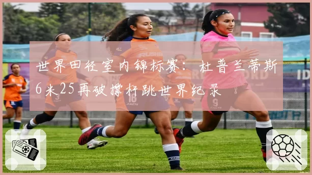 世界田径室内锦标赛：杜普兰蒂斯6米25再破撑杆跳世界纪录