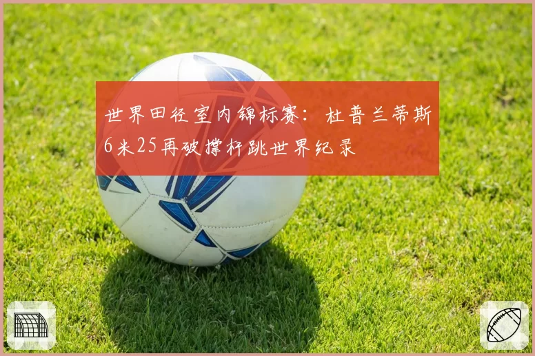 世界田径室内锦标赛：杜普兰蒂斯6米25再破撑杆跳世界纪录