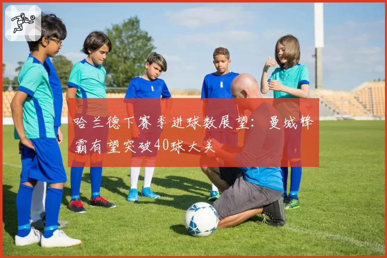 哈兰德下赛季进球数展望：曼城锋霸有望突破40球大关