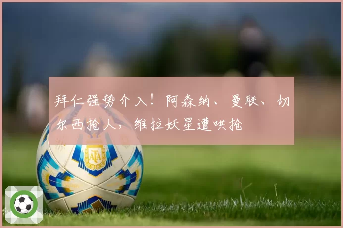 拜仁强势介入!阿森纳、曼联、切尔西抢人,维拉妖星遭哄抢