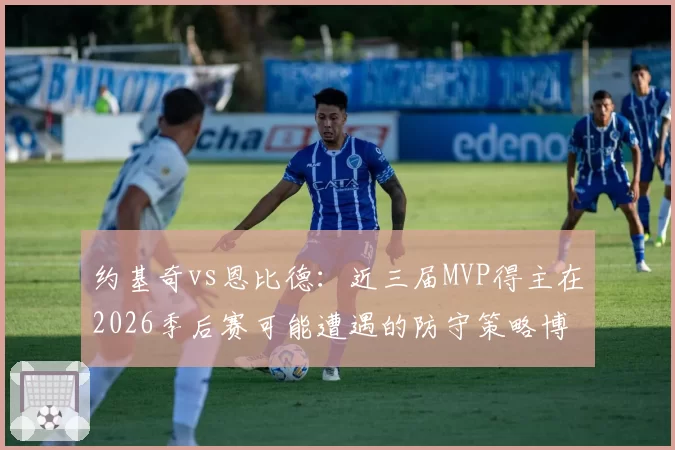 约基奇vs恩比德：近三届MVP得主在2026季后赛可能遭遇的防守策略博弈