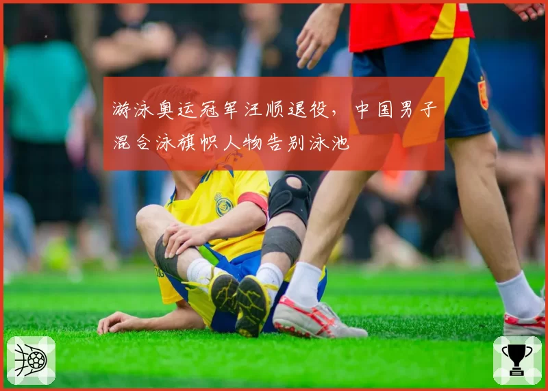 游泳奥运冠军汪顺退役，中国男子混合泳旗帜人物告别泳池