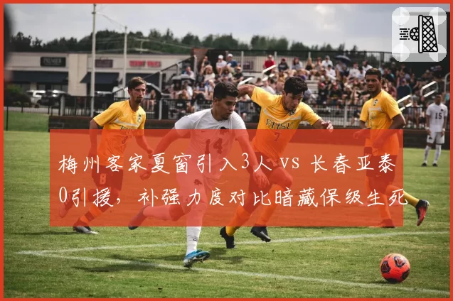 梅州客家夏窗引入3人 vs 长春亚泰0引援，补强力度对比暗藏保级生死线