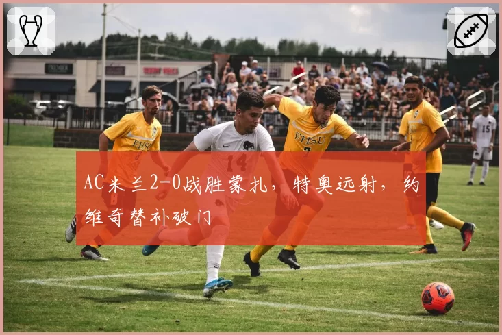 AC米兰2-0战胜蒙扎，特奥远射，约维奇替补破门