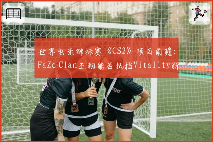 世界电竞锦标赛《CS2》项目前瞻：FaZe Clan王朝能否抵挡Vitality新生代冲击？