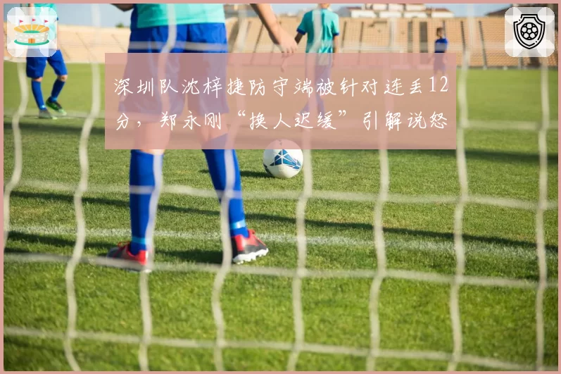 深圳队沈梓捷防守端被针对连丢12分，郑永刚“换人迟缓”引解说怒批