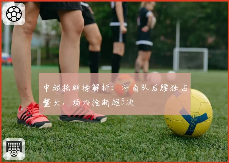 中超抢断榜解析：河南队后腰独占鳌头，场均抢断超5次