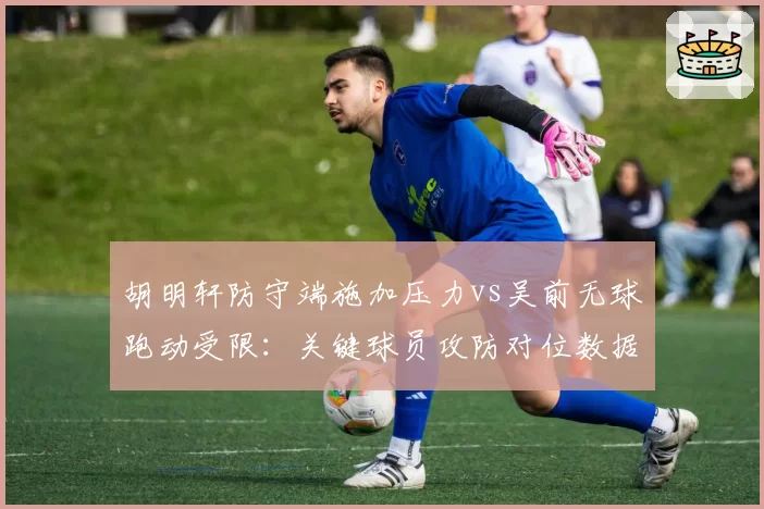 胡明轩防守端施加压力vs吴前无球跑动受限:关键球员攻防对位数据分析