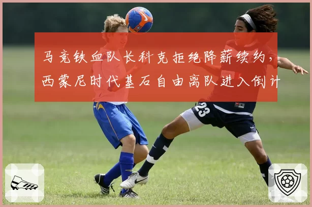 马竞铁血队长科克拒绝降薪续约，西蒙尼时代基石自由离队进入倒计时