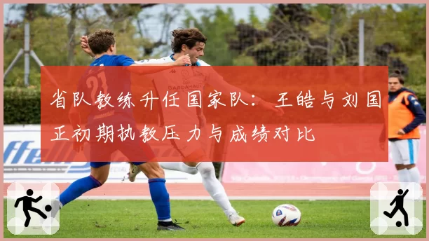 省队教练升任国家队：王皓与刘国正初期执教压力与成绩对比